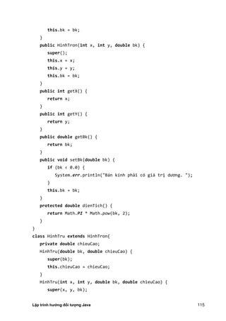 Lập trình hướng đối tượng Java 115
this.bk = bk;
}
public HinhTron(int x, int y, double bk) {
super();
this.x = x;
this.y = y;
this.bk = bk;
}
public int getX() {
return x;
}
public int getY() {
return y;
}
public double getBk() {
return bk;
}
public void setBk(double bk) {
if (bk < 0.0) {
System.err.println("Bán kính phải có giá trị dương. " ;
}
this.bk = bk;
}
protected double dienTich() {
return Math.PI * Math.pow(bk, 2);
}
}
class HinhTru extends HinhTron{
private double chieuCao;
HinhTru(double bk, double chieuCao) {
super(bk);
this.chieuCao = chieuCao;
}
HinhTru(int x, int y, double bk, double chieuCao) {
super(x, y, bk);
 