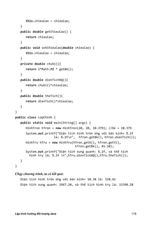 Lập trình hướng đối tượng Java 116
this.chieuCao = chieuCao;
}
public double getChieuCao() {
return chieuCao;
}
public void setChieuCao(double chieuCao) {
this.chieuCao = chieuCao;
}
private double chuVi(){
return 2*Math.PI * getBk();
}
public double dienTichXQ(){
return chuVi()*chieuCao;
}
public double theTich(){
return dienTich()*chieuCao;
}
}
public class LopChinh {
public static void main(String[] args) {
HinhTron hTron = new HinhTron(20, 20, 10.379); //bk = 10.379
System.out.printf("Diện tích hình tròn ứng với bán kính= %.2f
là: %.2fn", hTron.getBk(), hTron.dienTich());
HinhTru hTru = new HinhTru(hTron.getX(), hTron.getY(),
hTron.getBk(), 45.50);
System.out.printf("Diện tích xung quanh: %.2f, và thể tích
hình trụ là: %.2f n",hTru.dienTichXQ(),hTru.theTich());
}
}
Chạy chương trình, ta có kết quả:
Diện tích hình tròn ứng với bán kính= 10.38 là: 338.42
Diện tích xung quanh: 2967.20, và thể tích hình trụ là: 15398.28
 