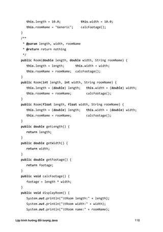 Lập trình hướng đối tượng Java 118
this.length = 10.0; this.width = 10.0;
this.roomName = "Generic"; calcFootage();
}
/**
* @param length, width, roomName
* @return return nothing
*/
public Room(double length, double width, String roomName) {
this.length = length; this.width = width;
this.roomName = roomName; calcFootage();
}
public Room(int length, int width, String roomName) {
this.length = (double) length; this.width = (double) width;
this.roomName = roomName; calcFootage();
}
public Room(float length, float width, String roomName) {
this.length = (double) length; this.width = (double) width;
this.roomName = roomName; calcFootage();
}
public double getLength() {
return length;
}
public double getWidth() {
return width;
}
public double getFootage() {
return footage;
}
public void calcFootage() {
footage = length * width;
}
public void displayRoom() {
System.out.println("tRoom length:" + length);
System.out.println("tRoom width:" + width);
System.out.println("tRoom name:" + roomName);
 