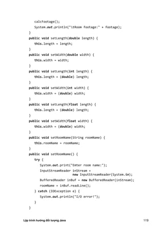 Lập trình hướng đối tượng Java 119
calcFootage();
System.out.println("tRoom footage:" + footage);
}
public void setLength(double length) {
this.length = length;
}
public void setWidth(double width) {
this.width = width;
}
public void setLength(int length) {
this.length = (double) length;
}
public void setWidth(int width) {
this.width = (double) width;
}
public void setLength(float length) {
this.length = (double) length;
}
public void setWidth(float width) {
this.width = (double) width;
}
public void setRoomName(String roomName) {
this.roomName = roomName;
}
public void setRoomName() {
try {
System.out.print("Emter room name:");
InputStreamReader inStream =
new InputStreamReader(System.in);
BufferedReader inBuf = new BufferedReader(inStream);
roomName = inBuf.readLine();
} catch (IOException e) {
System.out.println("I/O error!");
}
}
 