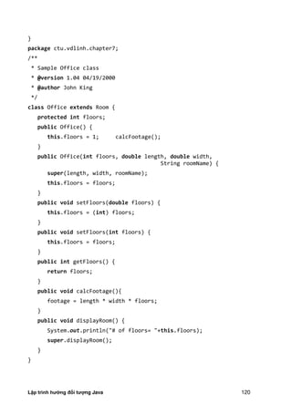 Lập trình hướng đối tượng Java 120
}
package ctu.vdlinh.chapter7;
/**
* Sample Office class
* @version 1.04 04/19/2000
* @author John King
*/
class Office extends Room {
protected int floors;
public Office() {
this.floors = 1; calcFootage();
}
public Office(int floors, double length, double width,
String roomName) {
super(length, width, roomName);
this.floors = floors;
}
public void setFloors(double floors) {
this.floors = (int) floors;
}
public void setFloors(int floors) {
this.floors = floors;
}
public int getFloors() {
return floors;
}
public void calcFootage(){
footage = length * width * floors;
}
public void displayRoom() {
System.out.println("# of floors= "+this.floors);
super.displayRoom();
}
}
 