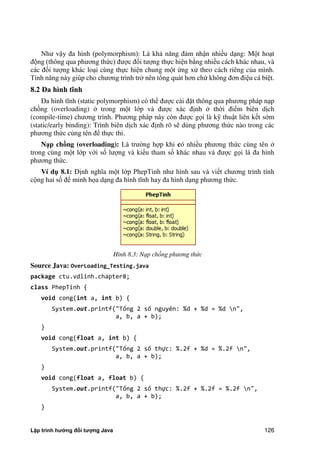 Lập trình hướng đối tượng Java 126
Như vậy đa hình (polymorphism): Là khả năng đảm nhận nhiều dạng: Một hoạt
động (thông qua phương th c) được đối tượng thực hiện b ng nhiều cách khác nhau, và
các đối tượng khác loại cùng thực hiện chung một ng xử theo cách riêng c a mình.
Tính năng này giúp cho chương trình tr nên tổng quát hơn ch không đơn điệu cá biệt.
8.2 Đa hình tĩnh
Đa hình tĩnh (static polymorphism) có thể được cài đặt thông qua phương pháp nạp
chồng (overloading) trong một lớp và được xác định th i điểm biên dịch
(compile-time) chương trình. Phương pháp này còn được gọi là kỹ thuật liên kết sớm
(static/early binding): Trình biên dịch xác định rõ sẽ dùng phương th c nào trong các
phương th c cùng tên để thực thi.
N p chồng (overloading): Là trư ng hợp khi có nhiều phương th c cùng tên
trong cùng một lớp với số lượng và kiểu tham số khác nhau và được gọi là đa hình
phương th c.
Ví d 8.1: Định nghĩa một lớp PhepTinh như hình sau và viết chương trình tính
cộng hai số để minh họa dạng đa hình tĩnh hay đa hình dạng phương th c.
Hình 8.3: Nạp chồng phương th c
Source Java: OverLoading_Testing.java
package ctu.vdlinh.chapter8;
class PhepTinh {
void cong(int a, int b) {
System.out.printf("Tổng 2 số nguyên: %d + %d = %d n",
a, b, a + b);
}
void cong(float a, int b) {
System.out.printf("Tổng 2 số thực: %.2f + %d = %.2f n",
a, b, a + b);
}
void cong(float a, float b) {
System.out.printf("Tổng 2 số thực: %.2f + %.2f = %.2f n",
a, b, a + b);
}
 