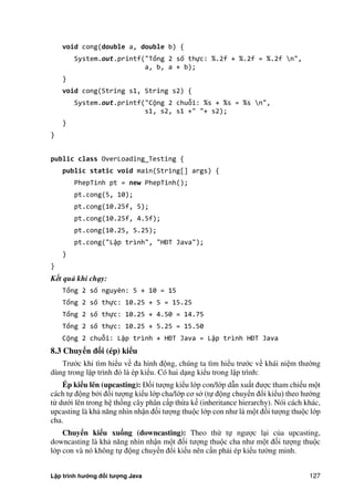 Lập trình hướng đối tượng Java 127
void cong(double a, double b) {
System.out.printf("Tổng 2 số thực: %.2f + %.2f = %.2f n",
a, b, a + b);
}
void cong(String s1, String s2) {
System.out.printf("Cộng 2 chuỗi: %s + %s = %s n",
s1, s2, s1 +" "+ s2);
}
}
public class OverLoading_Testing {
public static void main(String[] args) {
PhepTinh pt = new PhepTinh();
pt.cong(5, 10);
pt.cong(10.25f, 5);
pt.cong(10.25f, 4.5f);
pt.cong(10.25, 5.25);
pt.cong("Lập trình", "HĐT Java" ;
}
}
Kết quả khi chạy:
Tổng 2 số nguyên: 5 + 10 = 15
Tổng 2 số thực: 10.25 + 5 = 15.25
Tổng 2 số thực: 10.25 + 4.50 = 14.75
Tổng 2 số thực: 10.25 + 5.25 = 15.50
Cộng 2 chuỗi: Lập trình + HĐT Java = Lập trình HĐT Java
8.3 Chuyển đổi (ép) kiểu
Trước khi tìm hiểu về đa hình động, chúng ta tìm hiểu trước về khái niệm thư ng
dùng trong lập trình đó là ép kiểu. Có hai dạng kiểu trong lập trình:
Ép kiểu lên (upcasting): Đối tượng kiểu lớp con/lớp dẫn xuất được tham chiếu một
cách tự động b i đối tượng kiểu lớp cha/lớp cơ s (tự động chuyển đổi kiểu) theo hướng
từ dưới lên trong hệ thống cây phân cấp thừa kế (inheritance hierarchy). Nói cách khác,
upcasting là khả năng nhìn nhận đối tượng thuộc lớp con như là một đối tượng thuộc lớp
cha.
Chuyển kiểu xu ng (downcasting): Theo th tự ngược lại c a upcasting,
downcasting là khả năng nhìn nhận một đối tượng thuộc cha như một đối tượng thuộc
lớp con và nó không tự động chuyển đổi kiểu nên cần phải ép kiểu tư ng minh.
 