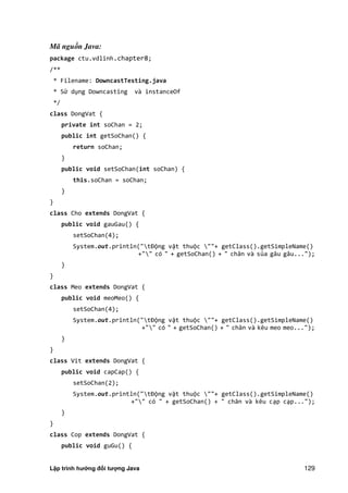 Lập trình hướng đối tượng Java 129
Mã nguồn Java:
package ctu.vdlinh.chapter8;
/**
* Filename: DowncastTesting.java
* Sử dụng Downcasting và instanceOf
*/
class DongVat {
private int soChan = 2;
public int getSoChan() {
return soChan;
}
public void setSoChan(int soChan) {
this.soChan = soChan;
}
}
class Cho extends DongVat {
public void gauGau() {
setSoChan(4);
System.out.println("tĐộng vật thuộc ""+ getClass().getSimpleName()
+"" có " + getSoChan() + " chân và sủa gâu gâu...");
}
}
class Meo extends DongVat {
public void meoMeo() {
setSoChan(4);
System.out.println("tĐộng vật thuộc ""+ getClass().getSimpleName()
+"" có " + getSoChan() + " chân và kêu meo meo...");
}
}
class Vit extends DongVat {
public void capCap() {
setSoChan(2);
System.out.println("tĐộng vật thuộc ""+ getClass().getSimpleName()
+"" có " + getSoChan() + " chân và kêu cạp cạp...");
}
}
class Cop extends DongVat {
public void guGu() {
 