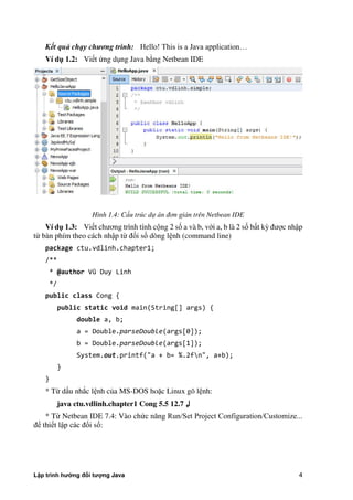 Lập trình hướng đối tượng Java 4
Kết quả chạy chương trình: Hello! This is a Java application…
Ví d 1.2: Viết ng dụng Java b ng Netbean IDE
Hình 1.4: Cấu trúc dự án đơn giản trên Netbean IDE
Ví d 1.3: Viết chương trình tính cộng 2 số a và b, với a, b là 2 số bất kỳ được nhập
từ bàn phím theo cách nhập từ đối số dòng lệnh (command line)
package ctu.vdlinh.chapter1;
/**
* @author Vũ Duy Linh
*/
public class Cong {
public static void main(String[] args) {
double a, b;
a = Double.parseDouble(args[0]);
b = Double.parseDouble(args[1]);
System.out.printf("a + b= %.2fn", a+b);
}
}
* Từ dấu nh c lệnh c a MS-DOS hoặc Linux gõ lệnh:
java ctu.vdlinh.chapter1 Cong 5.5 12.7 ↲
* Từ Netbean IDE 7.4: Vào ch c năng Run/Set Project Configuration/Customize...
để thiết lập các đối số:
 