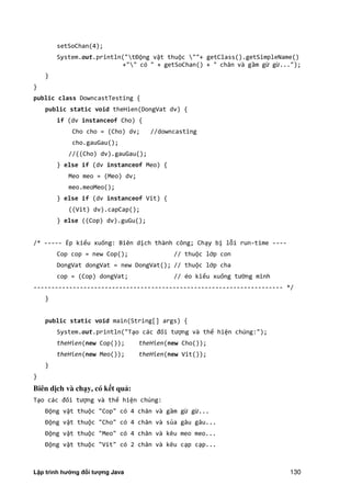 Lập trình hướng đối tượng Java 130
setSoChan(4);
System.out.println("tĐộng vật thuộc ""+ getClass().getSimpleName()
+"" có " + getSoChan() + " chân và gầm gừ gừ...");
}
}
public class DowncastTesting {
public static void theHien(DongVat dv) {
if (dv instanceof Cho) {
Cho cho = (Cho) dv; //downcasting
cho.gauGau();
//((Cho) dv).gauGau();
} else if (dv instanceof Meo) {
Meo meo = (Meo) dv;
meo.meoMeo();
} else if (dv instanceof Vit) {
((Vit) dv).capCap();
} else ((Cop) dv).guGu();
/* ----- Ép kiểu xuống: Biên dịch thành công; Chạy bị lỗi run-time ----
Cop cop = new Cop(); // thuộc lớp con
DongVat dongVat = new DongVat(); // thuộc lớp cha
cop = (Cop) dongVat; // éo kiểu xuống tường minh
---------------------------------------------------------------------- */
}
public static void main(String[] args) {
System.out.println("Tạo các đối tượng và thể hiện chúng:");
theHien(new Cop()); theHien(new Cho());
theHien(new Meo()); theHien(new Vit());
}
}
Biên d ch và ch y, có k t quả:
Tạo các đối tượng và thể hiện chúng:
Động vật thuộc "Cop" có 4 chân và gầm gừ gừ...
Động vật thuộc "Cho" có 4 chân và sủa gâu gâu...
Động vật thuộc "Meo" có 4 chân và kêu meo meo...
Động vật thuộc "Vit" có 2 chân và kêu cạp cạp...
 
