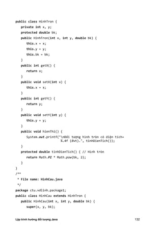 Lập trình hướng đối tượng Java 132
public class HinhTron {
private int x, y;
protected double bk;
public HinhTron(int x, int y, double bk) {
this.x = x;
this.y = y;
this.bk = bk;
}
public int getX() {
return x;
}
public void setX(int x) {
this.x = x;
}
public int getY() {
return y;
}
public void setY(int y) {
this.y = y;
}
public void hienThi() {
System.out.printf("nĐối tượng hình tròn có diện tích=
%. f đvt .", tinhDienTich ;
}
protected double tinhDienTich() { // Hình tròn
return Math.PI * Math.pow(bk, 2);
}
}
/**
* File name: HinhCau.java
*/
package ctu.vdlinh.package1;
public class HinhCau extends HinhTron {
public HinhCau(int x, int y, double bk) {
super(x, y, bk);
 