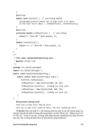 Lập trình hướng đối tượng Java 133
}
@Override
public void hienThi() { // overriding method
System.out.printf("nHình cầu có diện tích= %. f đvt
và thể tích =%. f đvt .", tinhDienTich , tinhTheTich ;
}
@Override
protected double tinhDienTich() { // overriding
return 4 * Math.PI * Math.pow(bk, 2);
}
double tinhTheTich() {
return 4 / 3 * Math.PI * Math.pow(bk, 3);
}
}
/**
* File name: DynamicBidingTesting.java
* @author Vũ Duy Linh
*/
package ctu.vdlinh.package2;
import ctu.vdlinh.package1.*;
public class DynamicBindingTesting {
public static void main(String[] args) {
HinhTron refBaseClase;
refBaseClase = new HinhTron(100, 50, 50);
refBaseClase.hienThi(); //thông tin hình tròn
refBaseClase = new HinhCau(100, 200, 50);
refBaseClase.hienThi(); //thông tin hình cầu
}
}
Kết quả demo chương trình:
Hình tròn có diện tích= . đvt .
Hình cầu có diện tích= . đvt , thể tích = .0 đvt .
Ví d 8.5: Dựa vào hình 8.7, viết chương trình tạo một số các đối tượng thuộc các
lớp trên. Sau đó cho biết số lượng đối tượng thuộc vào lớp ắĐộng vậtẰ, ắĐộng vật có vúẰ
và ắBò sátẰ. Trong ví dụ này, sử dụng tính năng Generic/ parameterized type để minh
họa cho việc sử dụng đa hình tham số (parametric polymorphism).
 