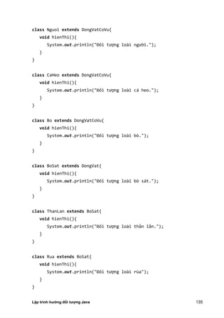 Lập trình hướng đối tượng Java 135
class Nguoi extends DongVatCoVu{
void hienThi(){
System.out.println "Đối tượng loài người.");
}
}
class CaHeo extends DongVatCoVu{
void hienThi(){
System.out.println "Đối tượng loài cá heo.");
}
}
class Bo extends DongVatCoVu{
void hienThi(){
System.out.println "Đối tượng loài bò.");
}
}
class BoSat extends DongVat{
void hienThi(){
System.out.println "Đối tượng loài bò sát.");
}
}
class ThanLan extends BoSat{
void hienThi(){
System.out.println "Đối tượng loài thằn lằn.");
}
}
class Rua extends BoSat{
void hienThi(){
System.out.println "Đối tượng loài rùa");
}
}
 