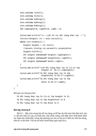 Lập trình hướng đối tượng Java 137
dsdv.add(new TacKe());
dsdv.add(new TacKe());
dsdv.add(new KyNhong());
dsdv.add(new KyNhong());
dsdv.add(new KyNhong());
int slgDongVat=0, slgDVCV=0, slgBS = 0;
System.out.println("n---Liệt kê các đối tượng được tạo ---");
Iterator<DongVat> itr = dsdv.iterator();
while (itr.hasNext()) {
DongVat dongVat = itr.next();
//dynamic binding via parametric polymorphism
dongVat.hienThi();
if( dongVat instanceof DongVat) slgDongVat++;
if( dongVat instanceof DongVatCoVu) slgDVCV++;
if( dongVat instanceof BoSat) slgBS++;
}
System.out.printf("nSố đối tượng được tạo từ (Is-a) lớp
DongVat là %d.n",slgDongVat);
System.out.printf("Số đối tượng được tạo từ lớp
DongVatCoVu là %d.n",slgDVCV);
System.out.printf("Số đối tượng được tạo từ lớp
BoSat là %d.n",slgBS);
}
}
Kết quả c a chương trình:
Số đối tượng được tạo từ (Is-a) lớp DongVat là 15.
Số đối tượng được tạo từ lớp DongVatCoVu là 8.
Số đối tượng được tạo từ lớp BoSat là 6.
Bài t p ch ng 8
Bài 8.1: Hãy trừu tượng hóa để xây dựng sơ đồ lớp cho bài toán tính diện tích, chu
vi, thể tích (nếu có) c a các hình tròn, elip, hình vuông, chữ nhật, thoi, bình hành, hình
trụ, hình nón, hình khối vuông lập phương sao cho có tồn tại ít nhất các tính bao đóng,
thừa kế và đa hình. Viết dự án hoàn chỉnh b ng ngôn ngữ Java.
 