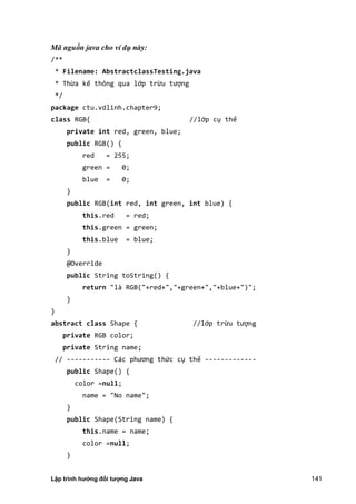 Lập trình hướng đối tượng Java 141
Mã nguồn java cho ví dụ này:
/**
* Filename: AbstractclassTesting.java
* Thừa kế thông qua lớp trừu tượng
*/
package ctu.vdlinh.chapter9;
class RGB{ //lớp cụ thể
private int red, green, blue;
public RGB() {
red = 255;
green = 0;
blue = 0;
}
public RGB(int red, int green, int blue) {
this.red = red;
this.green = green;
this.blue = blue;
}
@Override
public String toString() {
return "là RGB("+red+","+green+","+blue+")";
}
}
abstract class Shape { //lớp trừu tượng
private RGB color;
private String name;
// ----------- Các phương thức cụ thể -------------
public Shape() {
color =null;
name = "No name";
}
public Shape(String name) {
this.name = name;
color =null;
}
 