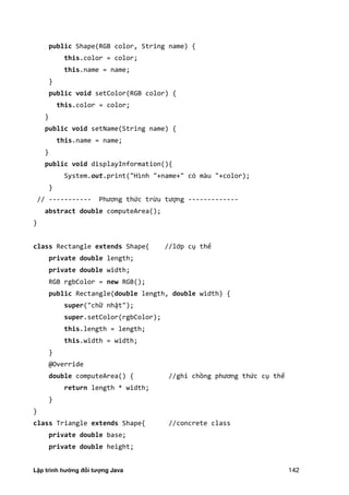 Lập trình hướng đối tượng Java 142
public Shape(RGB color, String name) {
this.color = color;
this.name = name;
}
public void setColor(RGB color) {
this.color = color;
}
public void setName(String name) {
this.name = name;
}
public void displayInformation(){
System.out.print("Hình "+name+" có màu "+color);
}
// ----------- Phương thức trừu tượng -------------
abstract double computeArea();
}
class Rectangle extends Shape{ //lớp cụ thể
private double length;
private double width;
RGB rgbColor = new RGB();
public Rectangle(double length, double width) {
super("chữ nhật");
super.setColor(rgbColor);
this.length = length;
this.width = width;
}
@Override
double computeArea() { //ghi chồng phương thức cụ thể
return length * width;
}
}
class Triangle extends Shape{ //concrete class
private double base;
private double height;
 