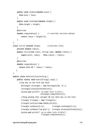 Lập trình hướng đối tượng Java 143
public void setBase(double base) {
this.base = base;
}
public void setHeight(double height) {
this.height = height;
}
@Override
double computeArea() { // override concrete method
return (base * height)/2;
}
}
class Circle extends Shape{ //concrete class
private double radius;
public Circle(RGB color, String name, double radius) {
super(color, name); this.radius = radius;
}
@Override
double computeArea() {
return Math.PI * radius * radius;
}
}
public class AbstractclassTesting {
public static void main(String[] args) {
//Lấy màu và tên hình mặc định
Rectangle rectangle = new Rectangle(20, 15 );
rectangle.displayInformation();
System.out.printf(" và diện tích= %.2fn",
rectangle.computeArea());
//Dùng phương thức set/get để xác định màu và tên hình
Triangle triangle = new Triangle();
triangle.setColor(new RGB(0,255,0));
triangle.setBase(12.5); triangle.setHeight(5.5);
triangle.setName("tam giác"); triangle.displayInformation();
System.out.printf(" và có diện tích= %.4fn",
triangle.computeArea());
 