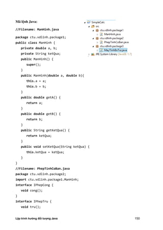 Lập trình hướng đối tượng Java 150
Mã l nh Java:
//Filename: ManHinh.java
package ctu.vdlinh.package1;
public class ManHinh {
private double a, b;
private String ketQua;
public ManHinh() {
super();
}
public ManHinh(double a, double b){
this.a = a;
this.b = b;
}
public double getA() {
return a;
}
public double getB() {
return b;
}
public String getKetQua() {
return ketQua;
}
public void setKetQua(String ketQua) {
this.ketQua = ketQua;
}
}
//Filename: PhepTinhCoBan.java
package ctu.vdlinh.package2;
import ctu.vdlinh.package1.ManHinh;
interface IPhepCong {
void cong();
}
interface IPhepTru {
void tru();
 