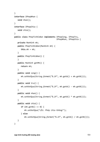Lập trình hướng đối tượng Java 151
}
interface IPhepNhan {
void nhan();
}
interface IPhepChia {
void chia();
}
public class PhepTinhCoBan implements IPhepCong, IPhepTru,
IPhepNhan, IPhepChia {
private ManHinh mh;
public PhepTinhCoBan(ManHinh mh) {
this.mh = mh;
}
public PhepTinhCoBan() {
}
public ManHinh getMh() {
return mh;
}
public void cong() {
mh.setKetQua(String.format("%.2f", mh.getA() + mh.getB()));
}
public void tru() {
mh.setKetQua(String.format("%.2f", mh.getA() - mh.getB()));
}
public void nhan() {
mh.setKetQua(String.format("%.2f", mh.getA() * mh.getB()));
}
public void chia() {
if (mh.getB() == 0) {
mh.setKetQua("Lỗi: Phép chia không!");
} else
mh.setKetQua(String.format("%.2f", mh.getA() / mh.getB()));
}
}
 
