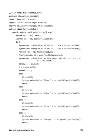 Lập trình hướng đối tượng Java 152
//file name: MayTinhBoTui.java
package ctu.vdlinh.package3;
import java.util.Scanner;
import ctu.vdlinh.package1.ManHinh;
import ctu.vdlinh.package2.PhepTinhCoBan;
public class MayTinhBoTui {
public static void main(String[] args) {
double so1, so2; char c;
Scanner in = new Scanner(System.in);
do {
System.out.print("Nhập số thứ 1= ");so1 = in.nextDouble();
System.out.print("Nhập số thứ 2= ");so2 = in.nextDouble();
ManHinh mh = new ManHinh(so1,so2);
PhepTinhCoBan pt = new PhepTinhCoBan(mh);
System.out.print("Bạn cần tính phép toán nào: (+, -,* , /)
va T để thoát? ");
String s = in.next();
c = s.charAt(0);
switch (c) {
case '+':
pt.cong();
System.out.println("Tổng= " + pt.getMh().getKetQua());
break;
case '-':
pt.tru();
System.out.println("Hiệu= " + pt.getMh().getKetQua());
break;
case '*':
pt.nhan();
System.out.println("Tích= " + pt.getMh().getKetQua());
break;
case '/':
pt.chia();
System.out.println "Thương= " + pt.getMh .getKetQua ;
break;
 