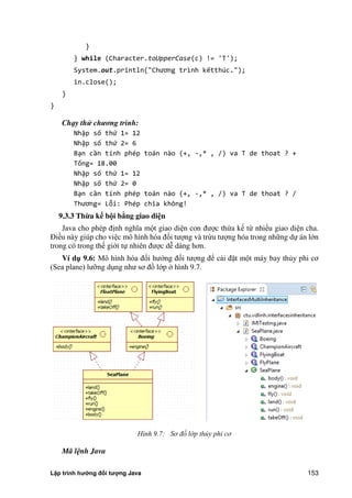 Lập trình hướng đối tượng Java 153
}
} while (Character.toUpperCase(c) != 'T');
System.out.println "Chương trình kếtthúc.");
in.close();
}
}
Chạy thử chương trình:
Nhập số thứ 1= 12
Nhập số thứ 2= 6
Bạn cần tính phép toán nào (+, -,* , /) va T de thoat ? +
Tổng= 18.00
Nhập số thứ 1= 12
Nhập số thứ 2= 0
Bạn cần tính phép toán nào (+, -,* , /) va T de thoat ? /
Thương= Lỗi: Phép chia không!
9.3.3 Thừa k b i bằng giao di n
Java cho phép định nghĩa một giao diện con được thừa kế từ nhiều giao diện cha.
Điều này giúp cho việc mô hình hóa đối tượng và trừu tượng hóa trong những dự án lớn
trong có trong thế giới tự nhiên được dễ dàng hơn.
Ví d 9.6: Mô hình hóa đối hướng đối tượng để cài đặt một máy bay th y phi cơ
(Sea plane) lưỡng dụng như sơ đồ lớp hình 9.7.
Hình 9.7: Sơ đồ lớp th y phi cơ
Mã lệnh Java
 