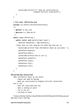 Lập trình hướng đối tượng Java 155
System.out.println("t- Body was constructed by
Champion Aircraft corporation");
}
}
// File name: IMITesting.java
package ctu.vdlinh.interfacesinheritance;
/**
* @author Vu Duy Linh
* @version 1.1 2012-05-25
*/
public class IMITesting {
public static void main(String[] args) {
SeaPlane mySeaPlane = new SeaPlane();
//Thực hiện các chức năng để trở thành một thủy phi cơ
System.out.println("Some information about my sea plane: ");
mySeaPlane.engine();
mySeaPlane.body();
System.out.println("And it can:");
mySeaPlane.takeOff();
mySeaPlane.land();
mySeaPlane.fly();
mySeaPlane.run();
}
}
K t quả khi ch y ch ng trình:
Some information about my sea plane:
- Engine was made by Boeing
- Body was constructed by Champion Aircraft corporation
And it can:
- take off from water/the sea
- make a landing on water
- fly in the air
- run/swim on water
Tương tự như lớp, Interface cũng thể hiện tính đa hình động (đa hình thông qua giao
diện) như ví dụ 9.7 dưới đây.
 