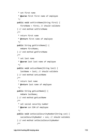 Lập trình hướng đối tượng Java 159
* set first name
* @param first first name of employee
*/
public void setFirstName(String first) {
firstName = first; // should validate
} // end method setFirstName
/**
* return first name
* @return first name of employee
*/
public String getFirstName() {
return firstName;
} // end method getFirstName
/**
* set last name
* @param last last name of employee
*/
public void setLastName(String last) {
lastName = last; // should validate
} // end method setLastName
/**
* return last name
* @return last name of employee
*/
public String getLastName() {
return lastName;
} // end method getLastName
/**
* set social security number
* @param ssn SSN of employee
*/
public void setSocialSecurityNumber(String ssn) {
socialSecurityNumber = ssn; // should validate
} // end method setSocialSecurityNumber
/**
 