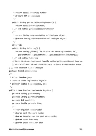 Lập trình hướng đối tượng Java 160
* return social security number
* @return SSN of employee
*/
public String getSocialSecurityNumber() {
return socialSecurityNumber;
} // end method getSocialSecurityNumber
/**
* return String representation of Employee object
* @return String representation of Employee object
*/
@Override
public String toString() {
return String.format( "%s %snsocial security number: %s",
getFirstName(),getLastName(), getSocialSecurityNumber());
} // end method toString
// Note: We do not implement Payable method getPaymentAmount here so
// this class must be declared abstract to avoid a compilation error.
} // end abstract class Employee
package deitel_associates;
/**
* File: Invoice.java
* Invoice class implements Payable.
* @author Deitel & Associates, Inc.
*/
public class Invoice implements Payable {
private String partNumber;
private String partDescription;
private int quantity;
private double pricePerItem;
/**
* four-argument constructor
* @param part the part number
* @param description the part description
* @param count how many
* @param price cost per item
 