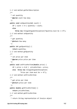 Lập trình hướng đối tượng Java 162
} // end method getPartDescription
/**
* set quantity
* @param count how many
*/
public void setQuantity(int count) {
if ( count >= 0 ) quantity = count;
else
throw new IllegalArgumentException("Quantity must be >= 0");
} // end method setQuantity
/**
* get quantity
* @return how many
*/
public int getQuantity() {
return quantity;
} // end method getQuantity
/**
* set price per item
* @param price price per item
*/
public void setPricePerItem(double price) {
if ( price >= 0.0 ) pricePerItem = price;
else throw new IllegalArgumentException(
"Price per item must be >= 0");
} // end method setPricePerItem
/**
* get price per item
* @return price per item
*/
public double getPricePerItem() {
return pricePerItem;
} // end method getPricePerItem
/**
* return String representation of Invoice object
 