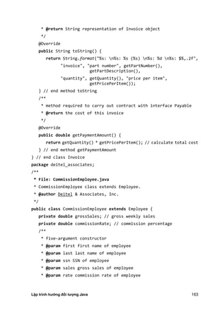 Lập trình hướng đối tượng Java 163
* @return String representation of Invoice object
*/
@Override
public String toString() {
return String.format("%s: n%s: %s (%s) n%s: %d n%s: $%,.2f",
"invoice", "part number", getPartNumber(),
getPartDescription(),
"quantity", getQuantity(), "price per item",
getPricePerItem());
} // end method toString
/**
* method required to carry out contract with interface Payable
* @return the cost of this invoice
*/
@Override
public double getPaymentAmount() {
return getQuantity() * getPricePerItem(); // calculate total cost
} // end method getPaymentAmount
} // end class Invoice
package deitel_associates;
/**
* File: CommissionEmployee.java
* CommissionEmployee class extends Employee.
* @author Deitel & Associates, Inc.
*/
public class CommissionEmployee extends Employee {
private double grossSales; // gross weekly sales
private double commissionRate; // commission percentage
/**
* five-argument constructor
* @param first first name of employee
* @param last last name of employee
* @param ssn SSN of employee
* @param sales gross sales of employee
* @param rate commission rate of employee
 