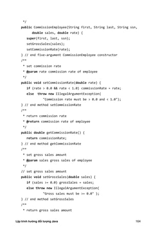Lập trình hướng đối tượng Java 164
*/
public CommissionEmployee(String first, String last, String ssn,
double sales, double rate) {
super(first, last, ssn);
setGrossSales(sales);
setCommissionRate(rate);
} // end five-argument CommissionEmployee constructor
/**
* set commission rate
* @param rate commission rate of employee
*/
public void setCommissionRate(double rate) {
if (rate > 0.0 && rate < 1.0) commissionRate = rate;
else throw new IllegalArgumentException(
"Commission rate must be > 0.0 and < 1.0");
} // end method setCommissionRate
/**
* return commission rate
* @return commission rate of employee
*/
public double getCommissionRate() {
return commissionRate;
} // end method getCommissionRate
/**
* set gross sales amount
* @param sales gross sales of employee
*/
// set gross sales amount
public void setGrossSales(double sales) {
if (sales >= 0.0) grossSales = sales;
else throw new IllegalArgumentException(
"Gross sales must be >= 0.0" );
} // end method setGrossSales
/**
* return gross sales amount
 