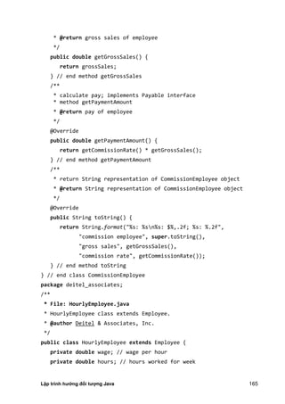 Lập trình hướng đối tượng Java 165
* @return gross sales of employee
*/
public double getGrossSales() {
return grossSales;
} // end method getGrossSales
/**
* calculate pay; implements Payable interface
* method getPaymentAmount
* @return pay of employee
*/
@Override
public double getPaymentAmount() {
return getCommissionRate() * getGrossSales();
} // end method getPaymentAmount
/**
* return String representation of CommissionEmployee object
* @return String representation of CommissionEmployee object
*/
@Override
public String toString() {
return String.format("%s: %sn%s: $%,.2f; %s: %.2f",
"commission employee", super.toString(),
"gross sales", getGrossSales(),
"commission rate", getCommissionRate());
} // end method toString
} // end class CommissionEmployee
package deitel_associates;
/**
* File: HourlyEmployee.java
* HourlyEmployee class extends Employee.
* @author Deitel & Associates, Inc.
*/
public class HourlyEmployee extends Employee {
private double wage; // wage per hour
private double hours; // hours worked for week
 