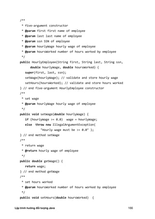 Lập trình hướng đối tượng Java 166
/**
* five-argument constructor
* @param first first name of employee
* @param last last name of employee
* @param ssn SSN of employee
* @param hourlyWage hourly wage of employee
* @param hoursWorked number of hours worked by employee
*/
public HourlyEmployee(String first, String last, String ssn,
double hourlyWage, double hoursWorked) {
super(first, last, ssn);
setWage(hourlyWage); // validate and store hourly wage
setHours(hoursWorked); // validate and store hours worked
} // end five-argument HourlyEmployee constructor
/**
* set wage
* @param hourlyWage hourly wage of employee
*/
public void setWage(double hourlyWage) {
if (hourlyWage >= 0.0) wage = hourlyWage;
else throw new IllegalArgumentException(
"Hourly wage must be >= 0.0" );
} // end method setWage
/**
* return wage
* @return hourly wage of employee
*/
public double getWage() {
return wage;
} // end method getWage
/**
* set hours worked
* @param hoursWorked number of hours worked by employee
*/
public void setHours(double hoursWorked) {
 