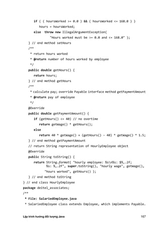 Lập trình hướng đối tượng Java 167
if ( ( hoursWorked >= 0.0 ) && ( hoursWorked <= 168.0 ) )
hours = hoursWorked;
else throw new IllegalArgumentException(
"Hours worked must be >= 0.0 and <= 168.0" );
} // end method setHours
/**
* return hours worked
* @return number of hours worked by employee
*/
public double getHours() {
return hours;
} // end method getHours
/**
* calculate pay; override Payable interface method getPaymentAmount
* @return pay of employee
*/
@Override
public double getPaymentAmount() {
if (getHours() <= 40) // no overtime
return getWage() * getHours();
else
return 40 * getWage() + (getHours() - 40) * getWage() * 1.5;
} // end method getPaymentAmount
// return String representation of HourlyEmployee object
@Override
public String toString() {
return String.format( "hourly employee: %sn%s: $%,.2f;
%s: %,.2f", super.toString(), "hourly wage", getWage(),
"hours worked", getHours() );
} // end method toString
} // end class HourlyEmployee
package deitel_associates;
/**
* File: SalariedEmployee.java
* SalariedEmployee class extends Employee, which implements Payable.
 