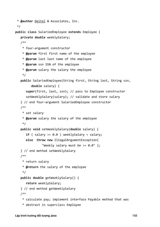 Lập trình hướng đối tượng Java 168
* @author Deitel & Associates, Inc.
*/
public class SalariedEmployee extends Employee {
private double weeklySalary;
/**
* four-argument constructor
* @param first first name of the employee
* @param last last name of the employee
* @param ssn SSN of the employee
* @param salary the salary the employee
*/
public SalariedEmployee(String first, String last, String ssn,
double salary) {
super(first, last, ssn); // pass to Employee constructor
setWeeklySalary(salary); // validate and store salary
} // end four-argument SalariedEmployee constructor
/**
* set salary
* @param salary the salary of the employee
*/
public void setWeeklySalary(double salary) {
if ( salary >= 0.0 ) weeklySalary = salary;
else throw new IllegalArgumentException(
"Weekly salary must be >= 0.0" );
} // end method setWeeklySalary
/**
* return salary
* @return the salary of the employee
*/
public double getWeeklySalary() {
return weeklySalary;
} // end method getWeeklySalary
/**
* calculate pay; implement interface Payable method that was
* abstract in superclass Employee
 