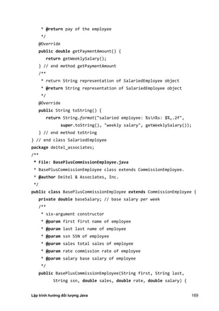 Lập trình hướng đối tượng Java 169
* @return pay of the employee
*/
@Override
public double getPaymentAmount() {
return getWeeklySalary();
} // end method getPaymentAmount
/**
* return String representation of SalariedEmployee object
* @return String representation of SalariedEmployee object
*/
@Override
public String toString() {
return String.format("salaried employee: %sn%s: $%,.2f",
super.toString(), "weekly salary", getWeeklySalary());
} // end method toString
} // end class SalariedEmployee
package deitel_associates;
/**
* File: BasePlusCommissionEmployee.java
* BasePlusCommissionEmployee class extends CommissionEmployee.
* @author Deitel & Associates, Inc.
*/
public class BasePlusCommissionEmployee extends CommissionEmployee {
private double baseSalary; // base salary per week
/**
* six-argument constructor
* @param first first name of employee
* @param last last name of employee
* @param ssn SSN of employee
* @param sales total sales of employee
* @param rate commission rate of employee
* @param salary base salary of employee
*/
public BasePlusCommissionEmployee(String first, String last,
String ssn, double sales, double rate, double salary) {
 