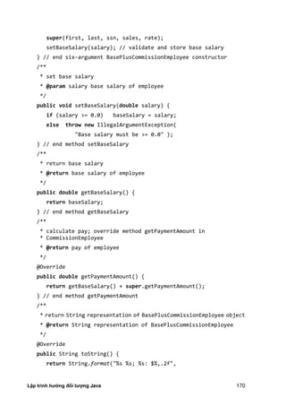 Lập trình hướng đối tượng Java 170
super(first, last, ssn, sales, rate);
setBaseSalary(salary); // validate and store base salary
} // end six-argument BasePlusCommissionEmployee constructor
/**
* set base salary
* @param salary base salary of employee
*/
public void setBaseSalary(double salary) {
if (salary >= 0.0) baseSalary = salary;
else throw new IllegalArgumentException(
"Base salary must be >= 0.0" );
} // end method setBaseSalary
/**
* return base salary
* @return base salary of employee
*/
public double getBaseSalary() {
return baseSalary;
} // end method getBaseSalary
/**
* calculate pay; override method getPaymentAmount in
* CommissionEmployee
* @return pay of employee
*/
@Override
public double getPaymentAmount() {
return getBaseSalary() + super.getPaymentAmount();
} // end method getPaymentAmount
/**
* return String representation of BasePlusCommissionEmployee object
* @return String representation of BasePlusCommissionEmployee
*/
@Override
public String toString() {
return String.format("%s %s; %s: $%,.2f",
 