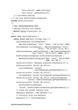 Lập trình hướng đối tượng Java 171
"base-salaried", super.toString(),
"base salary", getBaseSalary());
} // end method toString
} // end class BasePlusCommissionEmployee
package deitel_associates;
/**
* File: PayrollSystemTest.java
* Employee hierarchy test program
* @author Deitel & Associates, Inc.
*/
public class PayrollSystemTest {
public static void main( String[] args ) {
SalariedEmployee salariedEmployee =
new SalariedEmployee( "John", "Smith", "111-11-1111", 800);
HourlyEmployee hourlyEmployee = new HourlyEmployee( "Karen",
"Price", "222-22-2222", 16.75, 40 );
CommissionEmployee commissionEmployee = new CommissionEmployee(
"Sue","Jones", "333-33-3333", 10000, .06 );
BasePlusCommissionEmployee basePlusCommissionEmployee =
new BasePlusCommissionEmployee("Bob", "Lewis", "444-44-4444",
5000, .04, 300 );
System.out.println( "Employees processed individually:n" );
System.out.printf( "%sn%s: $%,.2fnn",
salariedEmployee, "earned",
salariedEmployee.getPaymentAmount() );
System.out.printf( "%sn%s: $%,.2fnn",
hourlyEmployee, "earned",hourlyEmployee.getPaymentAmount());
System.out.printf( "%sn%s: $%,.2fnn",commissionEmployee,
"earned", commissionEmployee.getPaymentAmount() );
System.out.printf( "%sn%s: $%,.2fnn",
basePlusCommissionEmployee,
"earned", basePlusCommissionEmployee.getPaymentAmount() );
// create four-element Employee array
Employee[] employees = new Employee[ 4 ];
// initialize array with Employees
employees[ 0 ] = salariedEmployee;
 