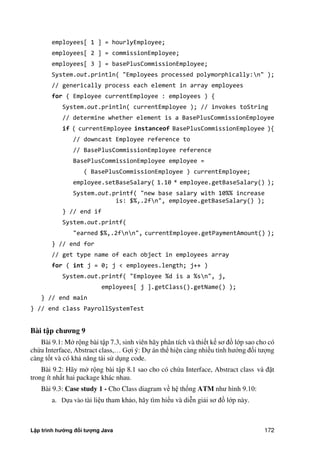 Lập trình hướng đối tượng Java 172
employees[ 1 ] = hourlyEmployee;
employees[ 2 ] = commissionEmployee;
employees[ 3 ] = basePlusCommissionEmployee;
System.out.println( "Employees processed polymorphically:n" );
// generically process each element in array employees
for ( Employee currentEmployee : employees ) {
System.out.println( currentEmployee ); // invokes toString
// determine whether element is a BasePlusCommissionEmployee
if ( currentEmployee instanceof BasePlusCommissionEmployee ){
// downcast Employee reference to
// BasePlusCommissionEmployee reference
BasePlusCommissionEmployee employee =
( BasePlusCommissionEmployee ) currentEmployee;
employee.setBaseSalary( 1.10 * employee.getBaseSalary() );
System.out.printf( "new base salary with 10%% increase
is: $%,.2fn", employee.getBaseSalary() );
} // end if
System.out.printf(
"earned $%,.2fnn", currentEmployee.getPaymentAmount() );
} // end for
// get type name of each object in employees array
for ( int j = 0; j < employees.length; j++ )
System.out.printf( "Employee %d is a %sn", j,
employees[ j ].getClass().getName() );
} // end main
} // end class PayrollSystemTest
Bài t p ch ng 9
Bài 9.1: M rộng bài tập 7.3, sinh viên hãy phân tích và thiết kế sơ đồ lớp sao cho có
ch a Interface, Abstract class,… Gợi ý: Dự án thể hiện càng nhiều tính hướng đối tượng
càng tốt và có khả năng tái sử dụng code.
Bài 9.2: Hãy m rộng bài tập 8.1 sao cho có ch a Interface, Abstract class và đặt
trong ít nhất hai package khác nhau.
Bài 9.3: Case study 1 - Cho Class diagram về hệ thống ATM như hình 9.10:
a. Dựa vào tài liệu tham khảo, hãy tìm hiểu và diễn giải sơ đồ lớp này.
 