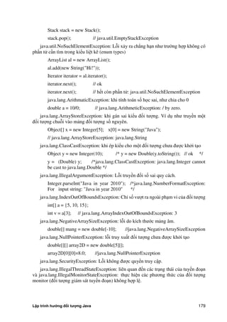 Lập trình hướng đối tượng Java 179
Stack stack = new Stack();
stack.pop(); // java.util.EmptyStackException
java.util.NoSuchElementException: Lỗi xảy ra chẳng hạn như trư ng hợp không có
phần tử cần tìm trong kiểu liệt kê (enum types)
ArrayList al = new ArrayList();
al.add(new String("Hi!"));
Iterator iterator = al.iterator();
iterator.next(); // ok
iterator.next(); // hết còn phần tử: java.util.NoSuchElementException
java.lang.ArithmaticException: khi tính toán số học sai, như chia cho 0
double a = 10/0; // java.lang.ArithmeticException: / by zero.
java.lang.ArrayStoreException: khi gán sai kiểu đối tượng. Ví dụ như truyền một
đối tượng chuỗi vào mảng đối tượng số nguyên.
Object[] x = new Integer[5]; x[0] = new String("Java");
// java.lang.ArrayStoreException: java.lang.String
java.lang.ClassCastException: khi ép kiểu cho một đối tượng chưa được kh i tạo
Object y = new Integer(10); /* y = new Double(y.toString()); // ok */
y = (Double) y; /*java.lang.ClassCastException: java.lang.Integer cannot
be cast to java.lang.Double */
java.lang.IllegalArgumentException: Lỗi truyền đối số sai quy cách.
Integer.parseInt("Java in year 2010"); /*java.lang.NumberFormatException:
For input string: "Java in year 2010" */
java.lang.IndexOutOfBoundsException: Chỉ số vượt ra ngoài phạm vi c a đối tượng
int[] a = {5, 10, 15};
int v = a[3]; // java.lang.ArrayIndexOutOfBoundsException: 3
java.lang.NegativeArraySizeException: lỗi do kích thước mảng âm.
double[] mang = new double[-10]; //java.lang.NegativeArraySizeException
java.lang.NullPointerException: lỗi truy xuất đối tượng chưa được kh i tạo
double[][] array2D = new double[5][];
array2D[0][0]=8.0; //java.lang.NullPointerException
java.lang.SecurityException: Lỗi không được quyền truy cập.
java.lang.IllegalThreadStateException: liên quan đến các trạng thái c a tuyến đoạn
và java.lang.IllegalMonitorStateException: thực hiện các phương th c c a đối tượng
monitor (đối tượng giám sát tuyến đoạn) không hợp lệ.
 