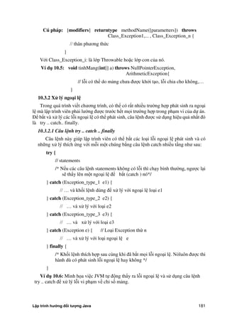 Lập trình hướng đối tượng Java 181
Cú pháp: [modifiers] returntype methodName([parametters]) throws
Class_Exception1,... , Class_Exception_n {
// thân phương th c
}
Với Class_Exception_i: là lớp Throwable hoặc lớp con c a nó.
Ví d 10.5: void tinhMang(int[] a) throws NullPointerException,
ArithmeticException{
// lỗi có thể do mảng chưa được kh i tạo, lỗi chia cho không,…
}
10.3.2 Xử lý ngo i l
Trong quá trình viết chương trình, có thể có rất nhiều trư ng hợp phát sinh ra ngoại
lệ mà lập trình viên phải lư ng được trước hết mọi trư ng hợp trong phạm vi c a dự án.
Để b t và xử lý các lỗi ngoại lệ có thể phát sinh, câu lệnh được sử dụng hiệu quả nhất đó
là try .. catch.. finally.
10.3.2.1 Câu lệnh try .. catch .. finally
Câu lệnh này giúp lập trình viên có thể b t các loại lỗi ngoại lệ phát sinh và có
những xử lý thích ng với mỗi một chúng b ng câu lệnh catch nhiều tầng như sau:
try {
// statements
/* Nếu các câu lệnh statements không có lỗi thì chạy bình thư ng, ngược lại
sẽ thẩy lên một ngoại lệ để b t (catch ) nó*/
} catch (Exception_type_1 e1) {
// … và khối lệnh dùng để xử lý với ngoại lệ loại e1
} catch (Exception_type_2 e2) {
// … và xử lý với loại e2
} catch (Exception_type_3 e3) {
// … và xử lý với loại e3
} catch (Exception e) { // Loại Exception th n
// … và xử lý với loại ngoại lệ e
} finally {
/* Khối lệnh thích hợp sau cùng khi đã b t mọi lỗi ngoại lệ. Nóluôn được thi
hành dù có phát sinh lỗi ngoại lệ hay không */
}
Ví d 10.6: Minh họa việc JVM tự động thẩy ra lỗi ngoại lệ và sử dụng câu lệnh
try .. catch để xử lý lỗi vi phạm về chỉ số mảng.
 