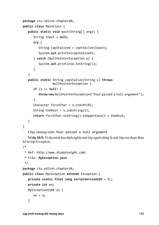 Lập trình hướng đối tượng Java 183
package ctu.vdlinh.chapter10;
public class MainClass {
public static void main(String[] args) {
String input = null;
try {
String capitalized = capitalize(input);
System.out.println(capitalized);
} catch (NullPointerException e) {
System.out.println(e.toString());
}
}
public static String capitalize(String s) throws
NullPointerException {
if (s == null) {
throw new NullPointerException("Your passed a null argument");
}
Character firstChar = s.charAt(0);
String theRest = s.substring(1);
return firstChar.toString().toUpperCase() + theRest;
}
}
Chạy chương trình: Your passed a null argument
Ví d 10.9: Ví dụ minh họa định nghĩa một lớp ngư i dùng là một lớp con được thừa
kế từ lớp Exception.
/*
* Ref: http://www.studytonight.com/
* File: MyException.java
*/
package ctu.vdlinh.chapter10;
public class MyException extends Exception {
private static final long serialVersionUID = 1L;
private int ex;
MyException(int a) {
ex = a;
}
 