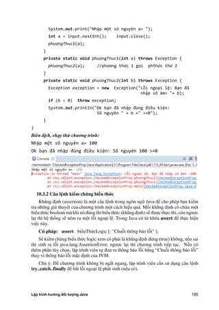 Lập trình hướng đối tượng Java 185
System.out.print("Nhập một sô nguyên a= ");
int a = input.nextInt(); input.close();
phuongThuc1(a);
}
private static void phuongThuc1(int a) throws Exception {
phuongThuc2(a); //phương thức 1 gọi phthức thứ 2
}
private static void phuongThuc2(int b) throws Exception {
Exception exception = new Exception("Lỗi ngoại lệ: Bạn đã
nhập số âm= "+ b);
if (b < 0) throw exception;
System.out.println("Ok bạn đã nhập đúng điều kiện:
Số nguyên " + b +" >=0");
}
}
Biên dịch, chạy thử chương trình:
Nhập một số nguyên a= 100
Ok bạn đã nhập đúng điều kiện: Số nguyên 100 >=0
10.3.2 Câu l nh kiểm chứng biểu thức
Khẳng định (assertion) là một câu lệnh trong ngôn ngữ Java để cho phép bạn kiểm
tra những giả thuyết c a chương trình một cách hiệu quả. Mỗi khẳng định có ch a một
biểu th c boolean mà khi nó đúng thì biểu th c (khẳng định) sẽ được thực thi, còn ngược
lại thì hệ thống sẽ ném ra một lỗi ngoại lệ. Trong Java có từ khóa assert để thực hiện
việc này.
Cú pháp: assert biểuTh cLogic [: "Chuỗi thông báo lỗi" ];
Sẽ kiểm ch ng biểu th c logic xem có phải là khẳng định đúng (true) không, nếu sai
thì sinh ra lỗi java.lang.AssertionError, ngược lại thì chương trình tiếp tục. Nếu có
thêm phần tùy chọn, lập trình viên tự đưa ra thông báo lỗi b ng ắChuỗi thông báo lỗiẰ
thay vì thông báo lỗi mặc định c a JVM.
Chú ý: Để chương trình không bị ng t ngang, lập trình viên cần sử dụng câu lệnh
try..catch..finally để b t lỗi ngoại lệ phát sinh (nếu có).
 