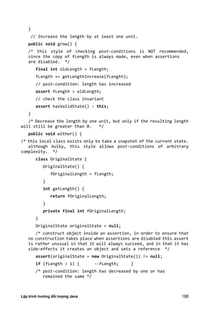 Lập trình hướng đối tượng Java 188
}
// Increase the length by at least one unit.
public void grow() {
/* this style of checking post-conditions is NOT recommended,
since the copy of fLength is always made, even when assertions
are disabled. */
final int oldLength = fLength;
fLength += getLengthIncrease(fLength);
// post-condition: length has increased
assert fLength > oldLength;
// check the class invariant
assert hasValidState() : this;
}
/* Decrease the length by one unit, but only if the resulting length
will still be greater than 0. */
public void wither() {
/* this local class exists only to take a snapshot of the current state.
although bulky, this style allows post-conditions of arbitrary
complexity. */
class OriginalState {
OriginalState() {
fOriginalLength = fLength;
}
int getLength() {
return fOriginalLength;
}
private final int fOriginalLength;
}
OriginalState originalState = null;
/* construct object inside an assertion, in order to ensure that
no construction takes place when assertions are disabled this assert
is rather unusual in that it will always succeed, and in that it has
side-effects it creates an object and sets a reference */
assert(originalState = new OriginalState()) != null;
if (fLength > 1) { --fLength; }
/* post-condition: length has decreased by one or has
remained the same */
 