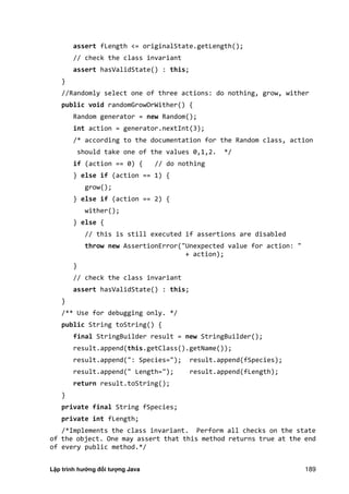 Lập trình hướng đối tượng Java 189
assert fLength <= originalState.getLength();
// check the class invariant
assert hasValidState() : this;
}
//Randomly select one of three actions: do nothing, grow, wither
public void randomGrowOrWither() {
Random generator = new Random();
int action = generator.nextInt(3);
/* according to the documentation for the Random class, action
should take one of the values 0,1,2. */
if (action == 0) { // do nothing
} else if (action == 1) {
grow();
} else if (action == 2) {
wither();
} else {
// this is still executed if assertions are disabled
throw new AssertionError("Unexpected value for action: "
+ action);
}
// check the class invariant
assert hasValidState() : this;
}
/** Use for debugging only. */
public String toString() {
final StringBuilder result = new StringBuilder();
result.append(this.getClass().getName());
result.append(": Species="); result.append(fSpecies);
result.append(" Length="); result.append(fLength);
return result.toString();
}
private final String fSpecies;
private int fLength;
/*Implements the class invariant. Perform all checks on the state
of the object. One may assert that this method returns true at the end
of every public method.*/
 
