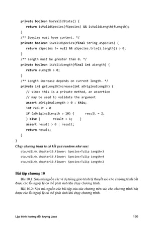 Lập trình hướng đối tượng Java 190
private boolean hasValidState() {
return isValidSpecies(fSpecies) && isValidLength(fLength);
}
/** Species must have content. */
private boolean isValidSpecies(final String aSpecies) {
return aSpecies != null && aSpecies.trim().length() > 0;
}
/** Length must be greater than 0. */
private boolean isValidLength(final int aLength) {
return aLength > 0;
}
/** Length increase depends on current length. */
private int getLengthIncrease(int aOriginalLength) {
// since this is a private method, an assertion
// may be used to validate the argument
assert aOriginalLength > 0 : this;
int result = 0
if (aOriginalLength > 10) { result = 2;
} else { result = 1; }
assert result > 0 : result;
return result;
}
}
Chạy chương trình ta có kết quả random như sau:
ctu.vdlinh.chapter10.Flower: Species=Tulip Length=3
ctu.vdlinh.chapter10.Flower: Species=Tulip Length=4
ctu.vdlinh.chapter10.Flower: Species=Tulip Length=2
Bài t p ch ng 10
Bài 10.1: Sửa mã nguồn các ví dụ trong giáo trình lý thuyết sao cho chương trình b t
được các lỗi ngoại lệ có thể phát sinh khi chạy chương trình.
Bài 10.2: Sửa mã nguồn các bài tập c a các chương trên sao cho chương trình b t
được các lỗi ngoại lệ có thể phát sinh khi chạy chương trình.
 