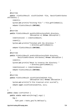 Lập trình hướng đối tượng Java 194
}
@Override
public FileVisitResult visitFile(Path file, BasicFileAttributes
attributes) {
indent();
System.out.println("Visiting file:" + file.getFileName());
return FileVisitResult.CONTINUE;
}
@Override
public FileVisitResult postVisitDirectory(Path directory,
IOException e) throws IOException {
indentionLevel -= indentionAmount;
indent();
System.out.println("Finished with the directory: "
+ directory.getFileName());
return FileVisitResult.CONTINUE;
}
@Override
public FileVisitResult preVisitDirectory(Path directory,
BasicFileAttributes attributes) throws IOException {
indent();
System.out.println("About to traverse the directory: "
+ directory.getFileName());
indentionLevel += indentionAmount;
return FileVisitResult.CONTINUE;
}
@Override
public FileVisitResult visitFileFailed(Path file,
IOException exc) throws IOException {
System.out.println("A file traversal error ocurred");
return super.visitFileFailed(file, exc);
}
}
public class ListFileTest {
public static void main(String[] args) {
try {
Path path = Paths.get("D:/HDTJava");
 