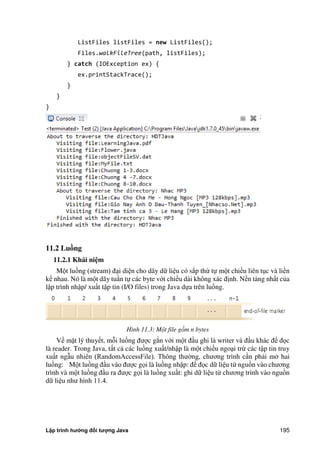Lập trình hướng đối tượng Java 195
ListFiles listFiles = new ListFiles();
Files.walkFileTree(path, listFiles);
} catch (IOException ex) {
ex.printStackTrace();
}
}
}
11.2 Luồng
11.2.1 Khái ni m
Một luồng (stream) đại diện cho dãy dữ liệu có s p th tự một chiều liên tục và liền
kề nhau. Nó là một dãy tuần tự các byte với chiều dài không xác định. Nền tảng nhất c a
lập trình nhập/ xuất tập tin (I/O files) trong Java dựa trên luồng.
Hình 11.3: Một file gồm n bytes
Về mặt lý thuyết, mỗi luồng được g n với một đầu ghi là writer và đầu khác để đọc
là reader. Trong Java, tất cả các luồng xuất/nhập là một chiều ngoại trừ các tập tin truy
xuất ngẫu nhiên (RandomAccessFile). Thông thư ng, chương trình cần phải m hai
luồng: Một luồng đầu vào được gọi là luồng nhập: để đọc dữ liệu từ nguồn vào chương
trình và một luồng đầu ra được gọi là luồng xuất: ghi dữ liệu từ chương trình vào nguồn
dữ liệu như hình 11.4.
 