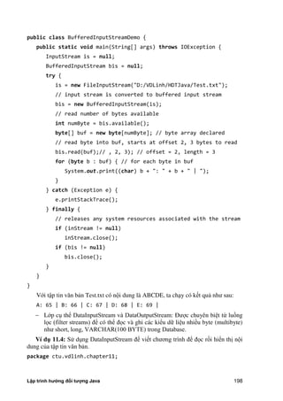 Lập trình hướng đối tượng Java 198
public class BufferedInputStreamDemo {
public static void main(String[] args) throws IOException {
InputStream is = null;
BufferedInputStream bis = null;
try {
is = new FileInputStream("D:/VDLinh/HDTJava/Test.txt");
// input stream is converted to buffered input stream
bis = new BufferedInputStream(is);
// read number of bytes available
int numByte = bis.available();
byte[] buf = new byte[numByte]; // byte array declared
// read byte into buf, starts at offset 2, 3 bytes to read
bis.read(buf);// , 2, 3); // offset = 2, length = 3
for (byte b : buf) { // for each byte in buf
System.out.print((char) b + ": " + b + " | ");
}
} catch (Exception e) {
e.printStackTrace();
} finally {
// releases any system resources associated with the stream
if (inStream != null)
inStream.close();
if (bis != null)
bis.close();
}
}
}
Với tập tin văn bản Test.txt có nội dung là ABCDE, ta chạy có kết quả như sau:
A: 65 | B: 66 | C: 67 | D: 68 | E: 69 |
 Lớp cụ thể DataInputStream và DataOutputStream: Được chuyên biệt từ luồng
lọc (filter streams) để có thể đọc và ghi các kiểu dữ liệu nhiều byte (multibyte)
như short, long, VARCHAR(100 BYTE) trong Database.
Ví d 11.4: Sử dụng DataInputStream để viết chương trình để đọc rồi hiển thị nội
dung c a tập tin văn bản.
package ctu.vdlinh.chapter11;
 