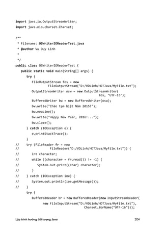 Lập trình hướng đối tượng Java 204
import java.io.OutputStreamWriter;
import java.nio.charset.Charset;
/**
* Filename: OSWriterIOReaderTest.java
* @author Vu Duy Linh
*
*/
public class OSWriterIOReaderTest {
public static void main(String[] args) {
try {
FileOutputStream fos = new
FileOutputStream("D:/VDLinh/HDTJava/MyFile.txt");
OutputStreamWriter osw = new OutputStreamWriter(
fos, "UTF-16");
BufferedWriter bw = new BufferedWriter(osw);
bw.write("Chào tạm biệt Năm 0 !" ;
bw.newLine();
bw.write("Happy New Year, 2016!...");
bw.close();
} catch (IOException e) {
e.printStackTrace();
}
// try (FileReader fr = new
// FileReader("D:/VDLinh/HDTJava/MyFile.txt")) {
// int character;
// while ((character = fr.read()) != -1) {
// System.out.print((char) character);
// }
// } catch (IOException ioe) {
// System.out.println(ioe.getMessage());
// }
try {
BufferedReader br = new BufferedReader(new InputStreamReader(
new FileInputStream("D:/VDLinh/HDTJava/MyFile.txt"),
Charset.forName("UTF-16")));
 