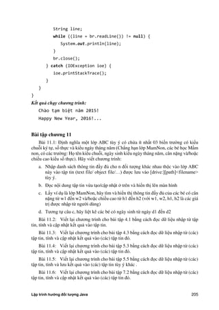 Lập trình hướng đối tượng Java 205
String line;
while ((line = br.readLine()) != null) {
System.out.println(line);
}
br.close();
} catch (IOException ioe) {
ioe.printStackTrace();
}
}
}
Kết quả chạy chương trình:
Chào tạm biệt năm 0 !
Happy New Year, 2016!...
Bài t p ch ng 11
Bài 11.1: Định nghĩa một lớp ABC tùy ý có ch a ít nhất 03 biến trư ng có kiểu
chuỗi ký tự, số thực và kiểu ngày tháng năm (Chẳng hạn lớp MamNon, các bé học Mầm
non, có các trư ng: Họ tên kiểu chuỗi, ngày sinh kiểu ngày tháng năm, cân nặng và/hoặc
chiều cao kiểu số thực). Hãy viết chương trình:
a. Nhập danh sách thông tin đầy đ cho n đối tượng khác nhau thộc vào lớp ABC
này vào tập tin (text file/ object file/…) được lưu vào [drive:][path]<filename>
tùy ý.
b. Đọc nội dung tập tin vừa tạo/cập nhật trên và hiển thị lên màn hình
c. Lấy ví dụ là lớp MamNon, hãy tìm và hiển thị thông tin đầy đ c a các bé có cân
nặng từ w1 đến w2 và/hoặc chiều cao từ h1 đến h2 (với w1, w2, h1, h2 là các giá
trị được nhập từ ngư i dùng)
d. Tương tự câu c, hãy liệt kê các bé có ngày sinh từ ngày d1 đến d2
Bài 11.2: Viết lại chương trình cho bài tập 4.1 b ng cách đọc dữ liệu nhập từ tập
tin, tính và cập nhật kết quả vào tập tin.
Bài 11.3: Viết lại chương trình cho bài tập 4.3 b ng cách đọc dữ liệu nhập từ (các)
tập tin, tính và cập nhật kết quả vào (các) tập tin đó.
Bài 11.4: Viết lại chương trình cho bài tập 5.3 b ng cách đọc dữ liệu nhập từ (các)
tập tin, tính và cập nhật kết quả vào (các) tập tin đó.
Bài 11.5: Viết lại chương trình cho bài tập 5.5 b ng cách đọc dữ liệu nhập từ (các)
tập tin, tính và lưu kết quả vào (các) tập tin tùy ý khác .
Bài 11.6: Viết lại chương trình cho bài tập 7.2 b ng cách đọc dữ liệu nhập từ (các)
tập tin, tính và cập nhật kết quả vào (các) tập tin đó.
 