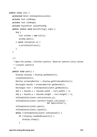Lập trình hướng đối tượng Java 208
public class Calc {
protected Shell shlSimpleCalculator;
private Text txtNhapa;
private Text txtNhapb;
private StyledText styledTextKQ;
public static void main(String[] args) {
try {
Calc window = new Calc();
window.open();
} catch (Exception e) {
e.printStackTrace();
}
}
/**
* Open the window. //Visitor pattern. Observer pattern (also called
* Listener pattern)
*/
public void open() {
Display display = Display.getDefault();
createContents();
Monitor primaryMonitor = display.getPrimaryMonitor();
Rectangle bounds = primaryMonitor.getBounds();
Rectangle rect = shlSimpleCalculator.getBounds();
int x = bounds.x + (bounds.width - rect.width) / 2;
int y = bounds.y + (bounds.height - rect.height) / 2;
shlSimpleCalculator.setLocation(x,y);
shlSimpleCalculator.setText("Simple calculator –
SWT Application");
shlSimpleCalculator.open();
shlSimpleCalculator.layout();
while (!shlSimpleCalculator.isDisposed()) {
if (!display.readAndDispatch()) {
display.sleep();
}
 