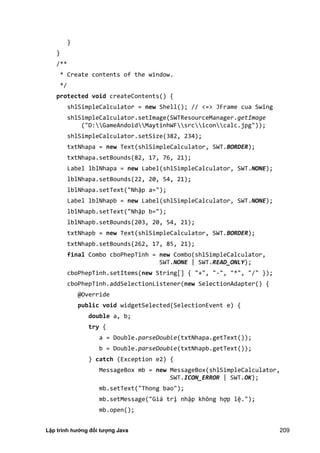 Lập trình hướng đối tượng Java 209
}
}
/**
* Create contents of the window.
*/
protected void createContents() {
shlSimpleCalculator = new Shell(); // <=> JFrame cua Swing
shlSimpleCalculator.setImage(SWTResourceManager.getImage
("D:GameAndoidMaytinhWFsrciconcalc.jpg"));
shlSimpleCalculator.setSize(382, 234);
txtNhapa = new Text(shlSimpleCalculator, SWT.BORDER);
txtNhapa.setBounds(82, 17, 76, 21);
Label lblNhapa = new Label(shlSimpleCalculator, SWT.NONE);
lblNhapa.setBounds(22, 20, 54, 21);
lblNhapa.setText("Nhập a=");
Label lblNhapb = new Label(shlSimpleCalculator, SWT.NONE);
lblNhapb.setText("Nhập b=");
lblNhapb.setBounds(203, 20, 54, 21);
txtNhapb = new Text(shlSimpleCalculator, SWT.BORDER);
txtNhapb.setBounds(262, 17, 85, 21);
final Combo cboPhepTinh = new Combo(shlSimpleCalculator,
SWT.NONE | SWT.READ_ONLY);
cboPhepTinh.setItems(new String[] { "+", "-", "*", "/" });
cboPhepTinh.addSelectionListener(new SelectionAdapter() {
@Override
public void widgetSelected(SelectionEvent e) {
double a, b;
try {
a = Double.parseDouble(txtNhapa.getText());
b = Double.parseDouble(txtNhapb.getText());
} catch (Exception e2) {
MessageBox mb = new MessageBox(shlSimpleCalculator,
SWT.ICON_ERROR | SWT.OK);
mb.setText("Thong bao");
mb.setMessage("Giá trị nhập không hợp lệ.");
mb.open();
 