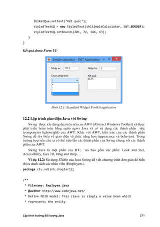 Lập trình hướng đối tượng Java 211
lblKetQua.setText("Kết quả:");
styledTextKQ = new StyledText(shlSimpleCalculator, SWT.BORDER);
styledTextKQ.setBounds(201, 72, 146, 63);
}
}
Kết quả demo Form UI:
Hình 12.1: Standard Widget Toolkit application
12.2 L p trình giao di n Java v i Swing
Swing được xây dựng dựa trên nên c a AWT (Abstract Windows Toolket) và được
phát triển hoàn toàn b ng ngôn ngwx Java và có sử dụng các thành phần nhẹ
(components lightweight) c a AWT. Khác với AWT, kiến trúc c a các thành phần
Swing dễ tùy biến về giao diện và ch c năng hơn (appearance và behavior). Trong
trư ng hợp nếu cần, ta có thể trộn lẫn các thành phần c a Swing chung với các thành
phần c a AWT.
Swing Java là một phần c a JFC, nó bao gồm các phần: Look and feel,
Accessibility, Java 2D, Drag and Drop,…
Ví d 12.2: Sử dụng JTable c a Java Swing để viết chương trình đơn giản để hiển
thị ra danh sách các nhân viên (Employees).
package ctu.vdlinh.chapter12;
/**
* Filename: Employee.java
* @author http://www.codejava.net/
* Define POJO model: This class is simply a value bean which
* represents the entity
 